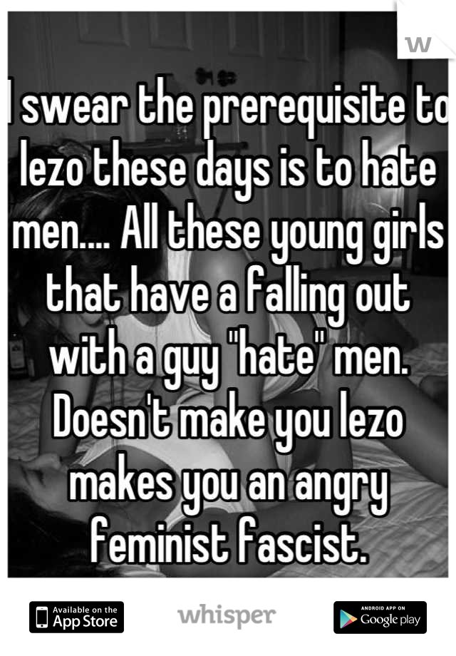 I swear the prerequisite to lezo these days is to hate men.... All these young girls that have a falling out with a guy "hate" men. Doesn't make you lezo makes you an angry feminist fascist.