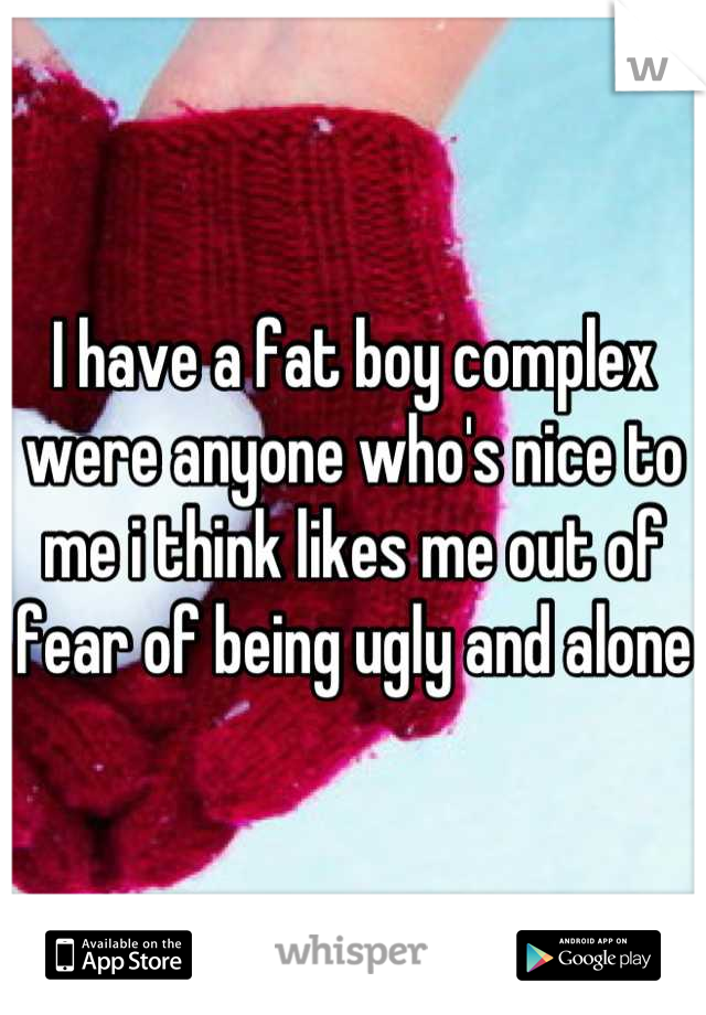 I have a fat boy complex were anyone who's nice to me i think likes me out of fear of being ugly and alone