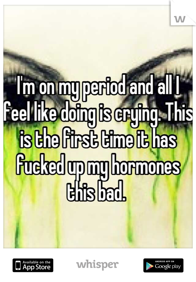 I'm on my period and all I feel like doing is crying. This is the first time it has fucked up my hormones this bad. 
