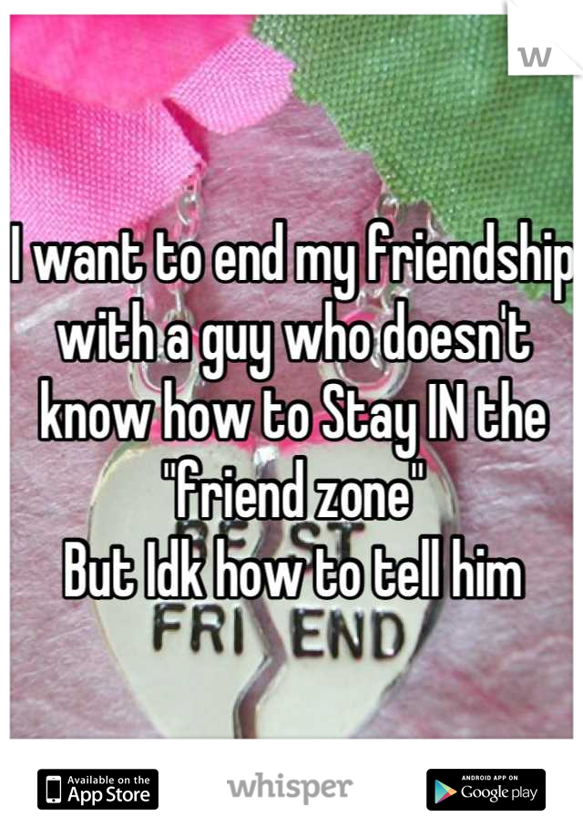 I want to end my friendship with a guy who doesn't know how to Stay IN the "friend zone"
But Idk how to tell him