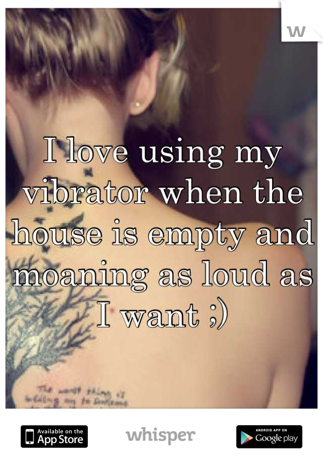 I love using my vibrator when the house is empty and moaning as loud as I want ;)