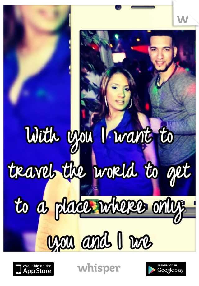 With you I want to travel the world to get to a place where only you and I we