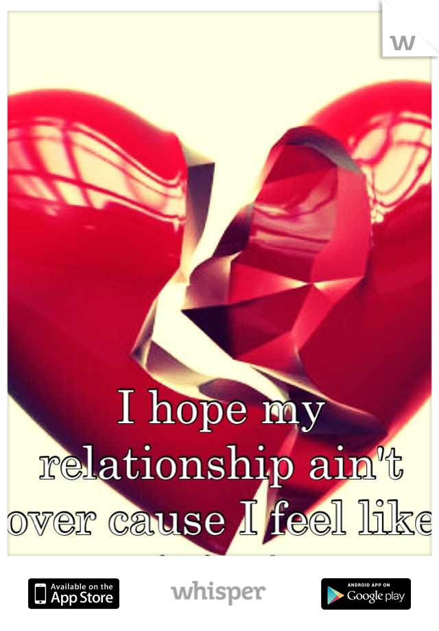 I hope my relationship ain't over cause I feel like it is :/ 