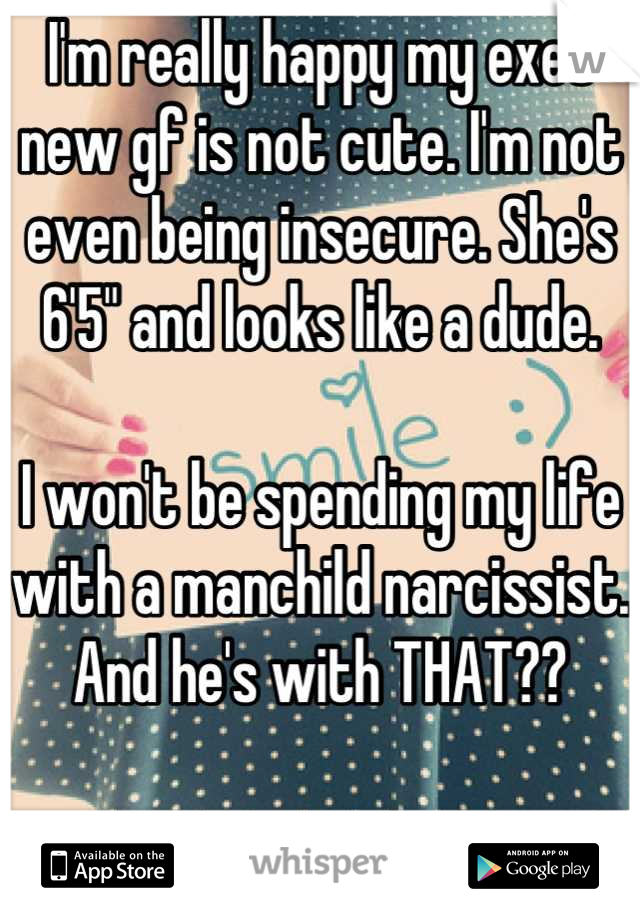 I'm really happy my exes new gf is not cute. I'm not even being insecure. She's 6'5" and looks like a dude. 

I won't be spending my life with a manchild narcissist. And he's with THAT??

 I win. :)