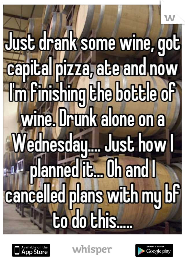 Just drank some wine, got capital pizza, ate and now I'm finishing the bottle of wine. Drunk alone on a Wednesday.... Just how I planned it... Oh and I cancelled plans with my bf to do this.....
