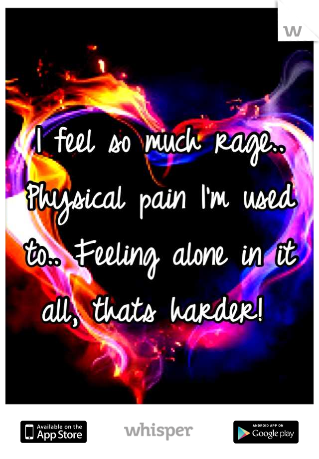 I feel so much rage.. Physical pain I'm used to.. Feeling alone in it all, thats harder! 