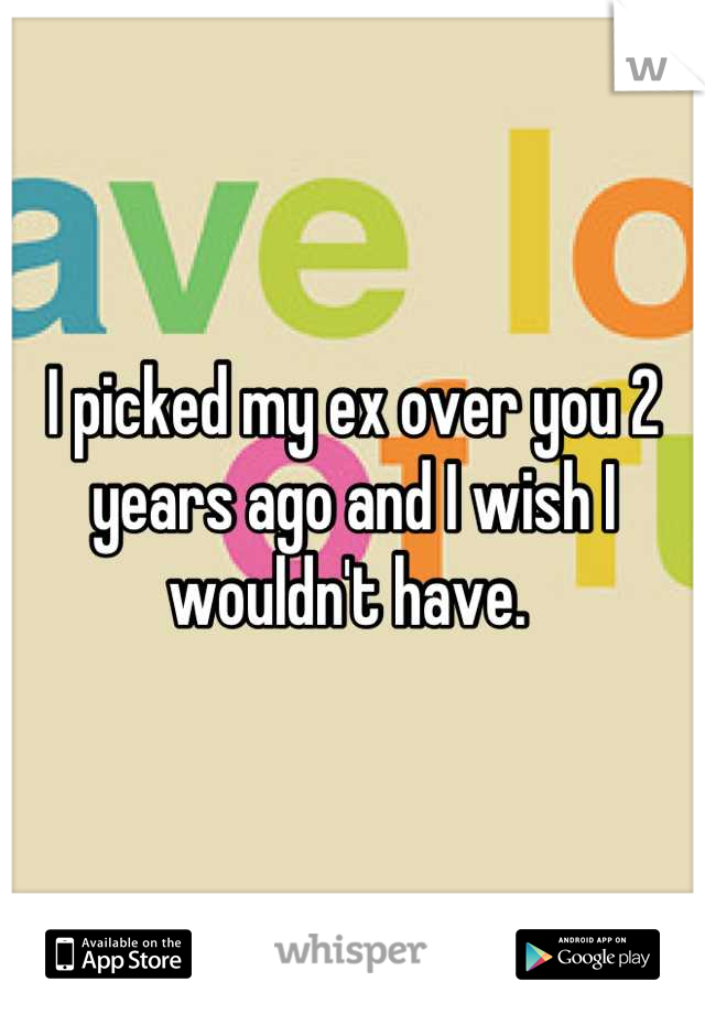 I picked my ex over you 2 years ago and I wish I wouldn't have. 