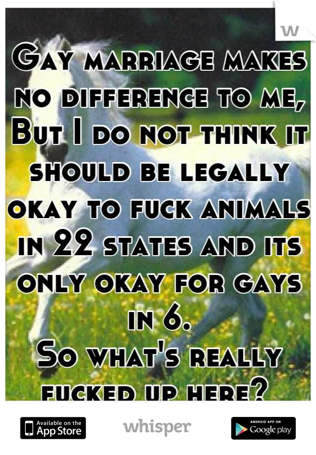 Gay marriage makes no difference to me,
But I do not think it should be legally okay to fuck animals in 22 states and its only okay for gays in 6.
So what's really fucked up here? 