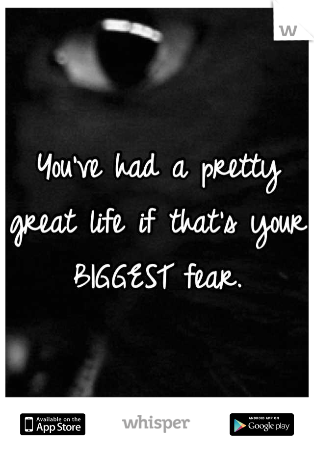 You've had a pretty great life if that's your BIGGEST fear.