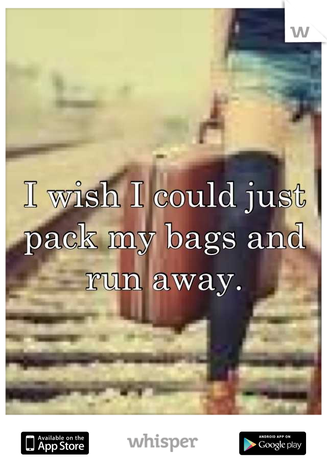 I wish I could just pack my bags and run away.