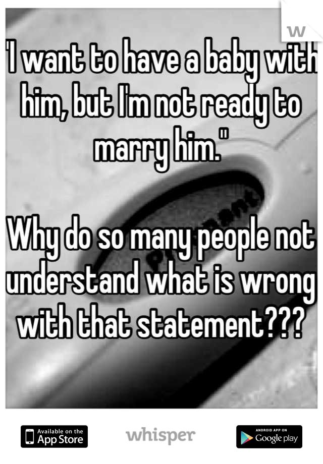 "I want to have a baby with him, but I'm not ready to marry him."

Why do so many people not understand what is wrong with that statement???
