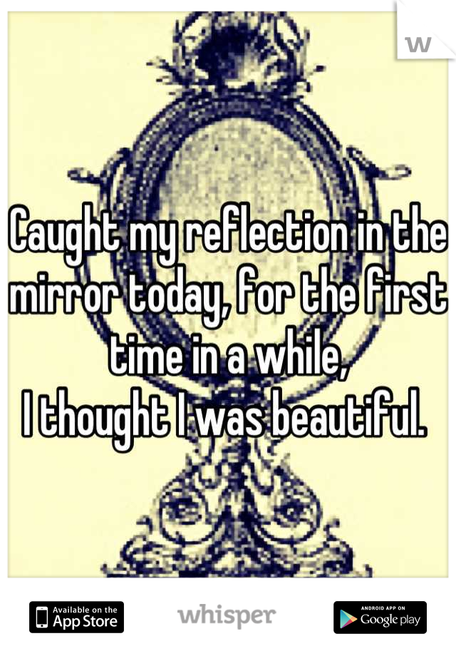 Caught my reflection in the mirror today, for the first time in a while, 
I thought I was beautiful. 