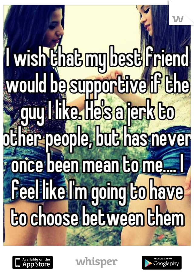I wish that my best friend would be supportive if the guy I like. He's a jerk to other people, but has never once been mean to me.... I feel like I'm going to have to choose between them