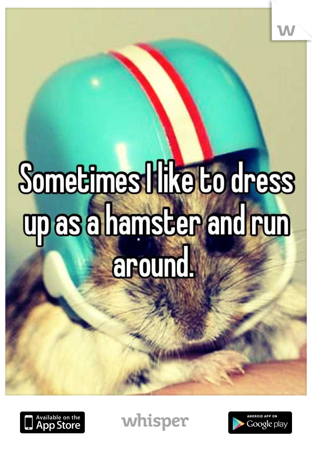 Sometimes I like to dress up as a hamster and run around. 