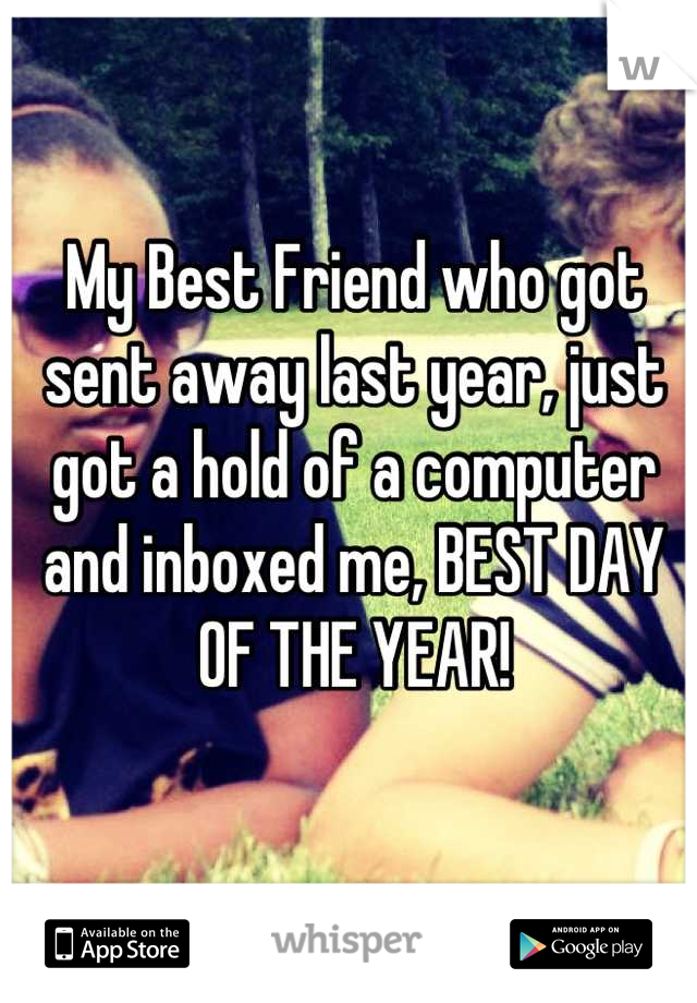 My Best Friend who got sent away last year, just got a hold of a computer and inboxed me, BEST DAY OF THE YEAR!