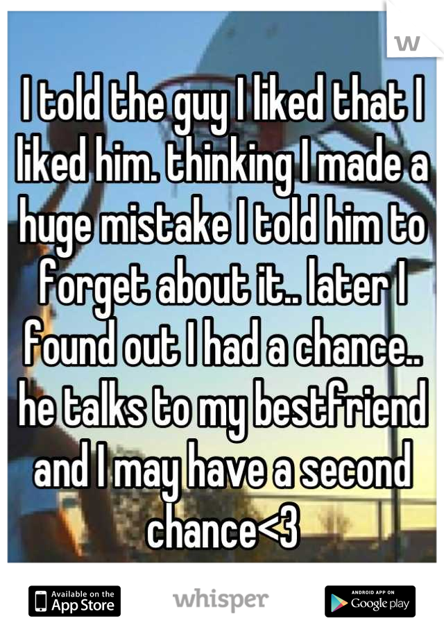 I told the guy I liked that I liked him. thinking I made a huge mistake I told him to forget about it.. later I found out I had a chance.. he talks to my bestfriend and I may have a second chance<3