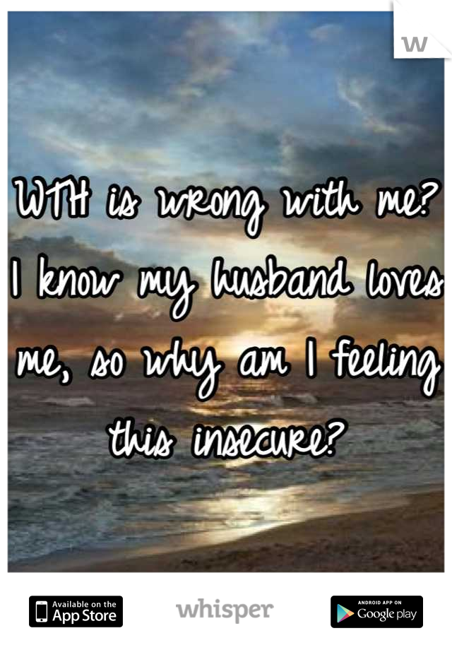 WTH is wrong with me? I know my husband loves me, so why am I feeling this insecure?