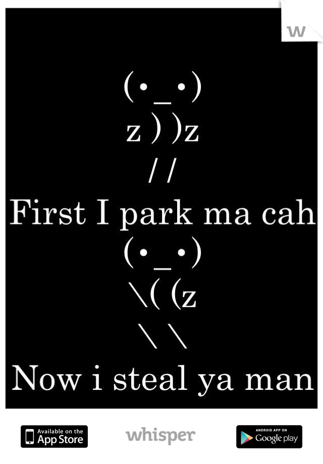 (•_•)
z ) )z
/ /
First I park ma cah
(•_•)
\( (z
\ \
Now i steal ya man
