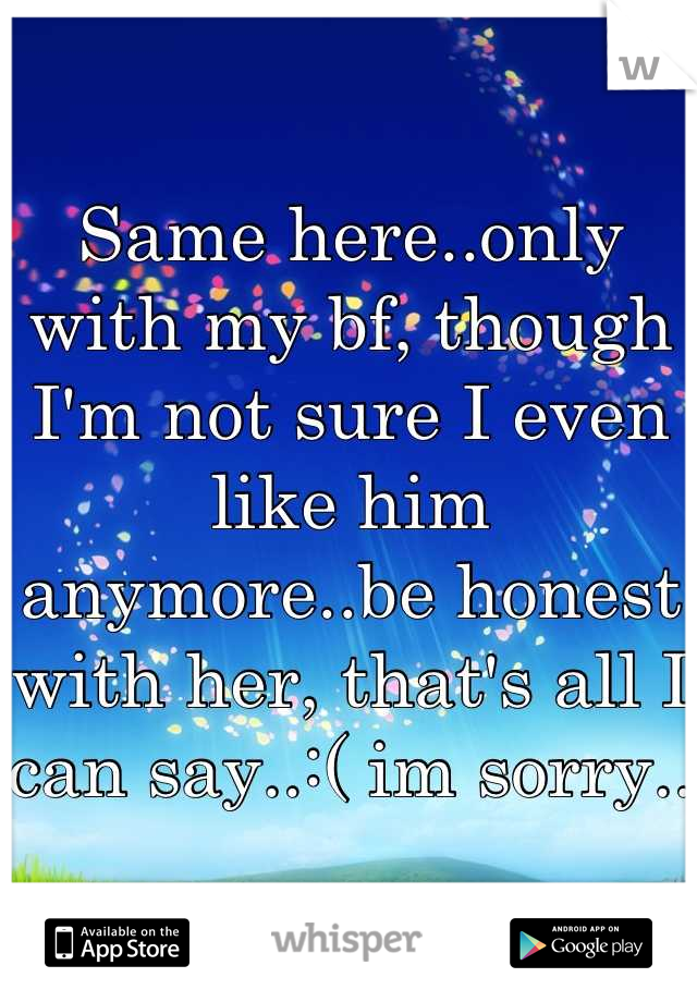 Same here..only with my bf, though I'm not sure I even like him anymore..be honest with her, that's all I can say..:( im sorry..