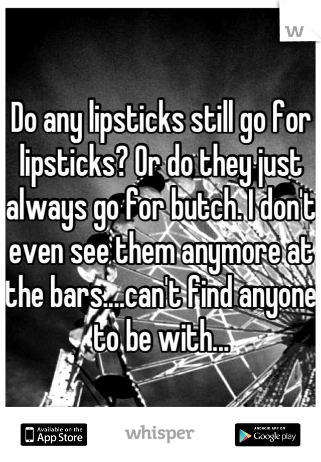 Do any lipsticks still go for lipsticks? Or do they just always go for butch. I don't even see them anymore at the bars....can't find anyone to be with...