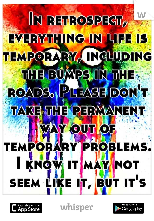 In retrospect, everything in life is temporary, including the bumps in the roads. Please don't take the permanent way out of temporary problems.
I know it may not seem like it, but it's going to be ok.