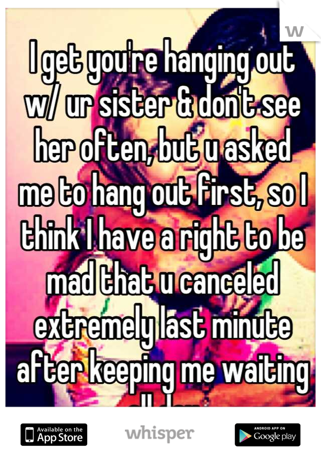 I get you're hanging out
w/ ur sister & don't see
her often, but u asked
me to hang out first, so I
think I have a right to be
mad that u canceled
extremely last minute
after keeping me waiting
all day