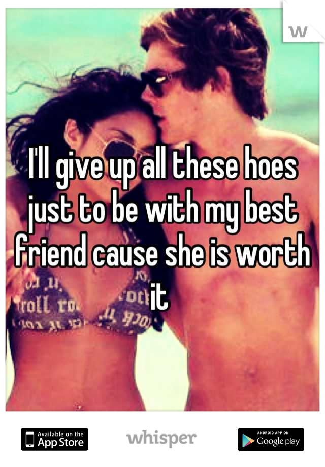 I'll give up all these hoes just to be with my best friend cause she is worth it 