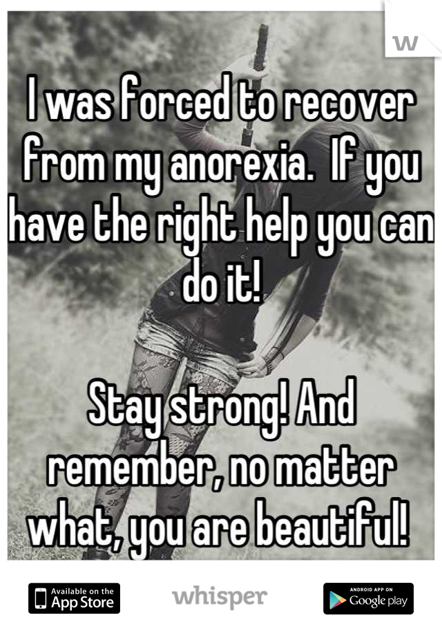 I was forced to recover from my anorexia.  If you have the right help you can do it! 

Stay strong! And remember, no matter what, you are beautiful! 