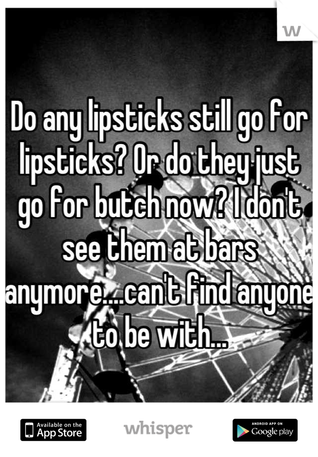 Do any lipsticks still go for lipsticks? Or do they just go for butch now? I don't see them at bars anymore....can't find anyone to be with...