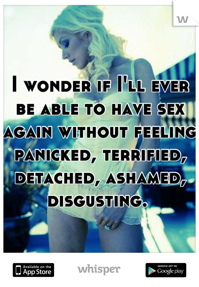 I wonder if I'll ever be able to have sex again without feeling panicked, terrified, detached, ashamed, disgusting. 