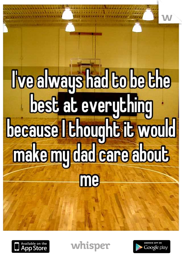 I've always had to be the best at everything because I thought it would make my dad care about me 