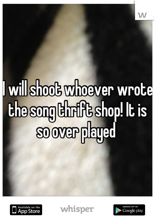 I will shoot whoever wrote the song thrift shop! It is so over played 