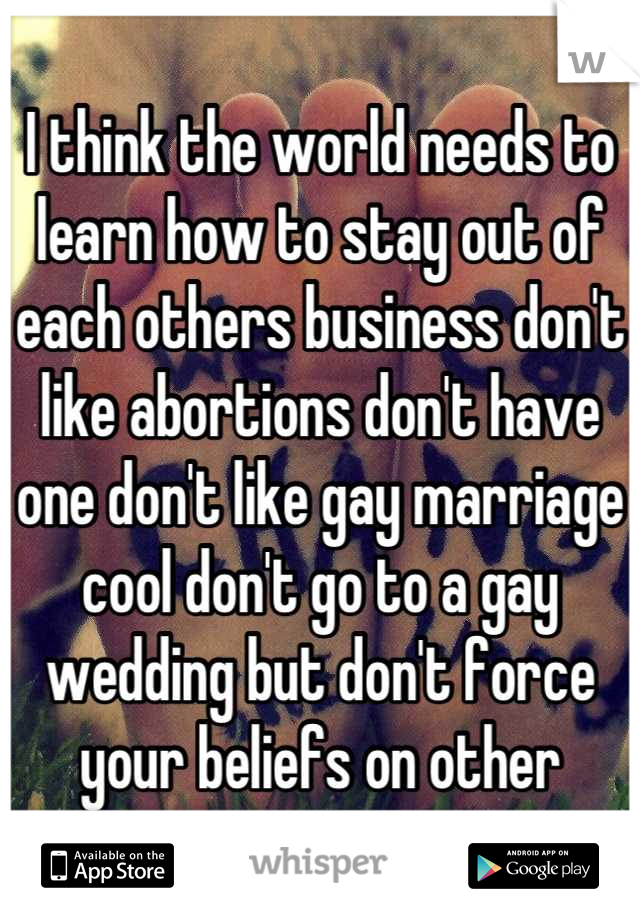 I think the world needs to learn how to stay out of each others business don't like abortions don't have one don't like gay marriage cool don't go to a gay wedding but don't force your beliefs on other