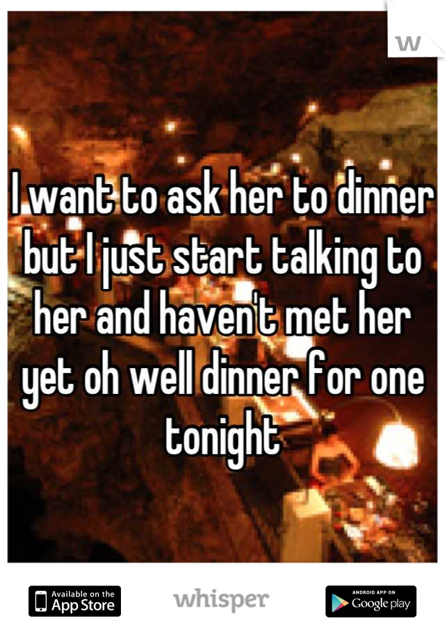 I want to ask her to dinner but I just start talking to her and haven't met her yet oh well dinner for one tonight
