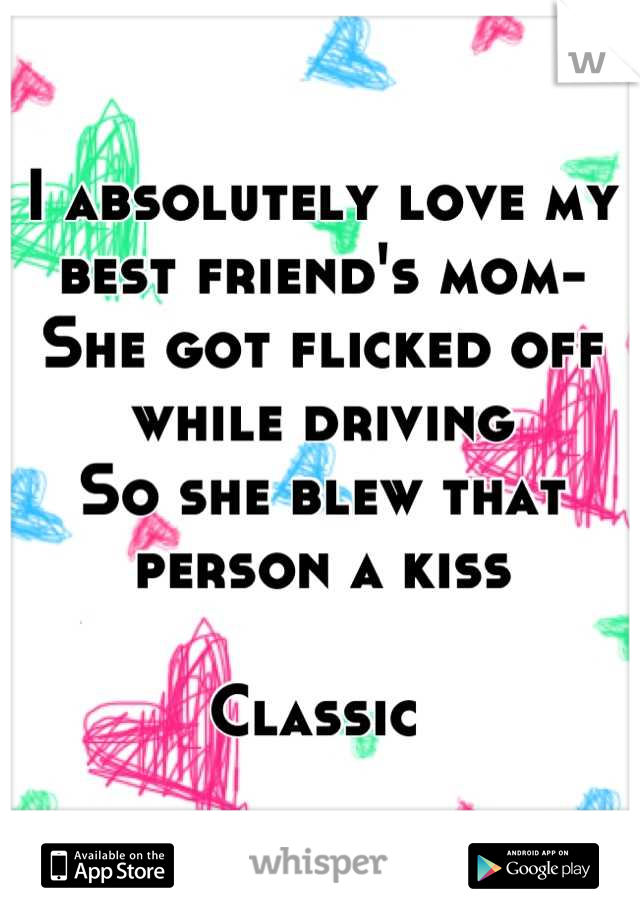 I absolutely love my best friend's mom- 
She got flicked off while driving
So she blew that person a kiss

Classic 