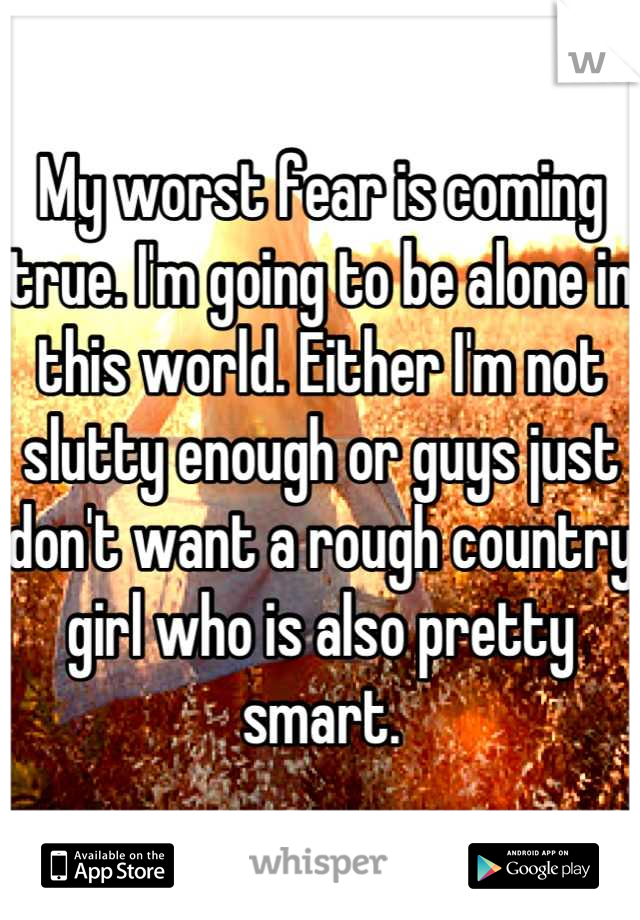 My worst fear is coming true. I'm going to be alone in this world. Either I'm not slutty enough or guys just don't want a rough country girl who is also pretty smart.