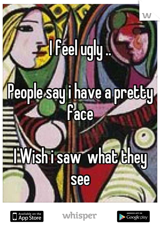 I feel ugly .. 

People say i have a pretty face 

I Wish i saw  what they see