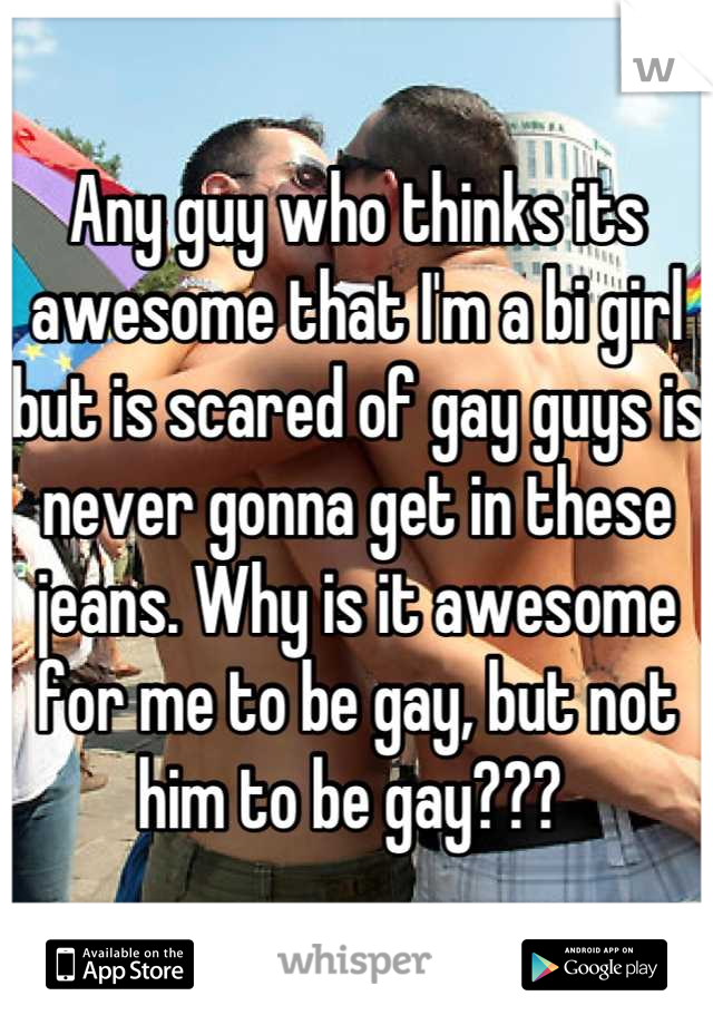 Any guy who thinks its awesome that I'm a bi girl but is scared of gay guys is never gonna get in these jeans. Why is it awesome for me to be gay, but not him to be gay??? 