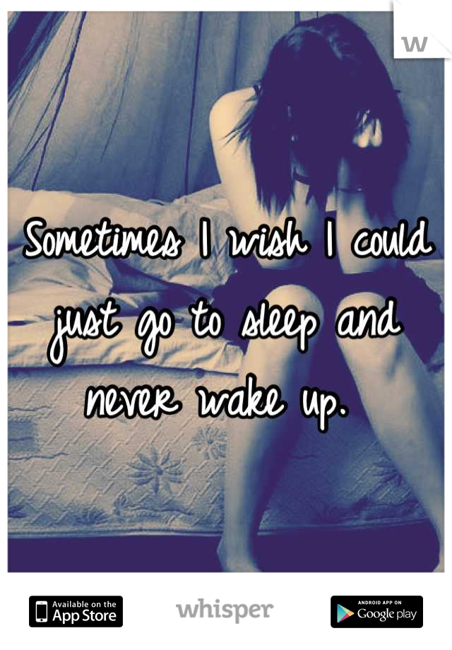 Sometimes I wish I could just go to sleep and never wake up. 