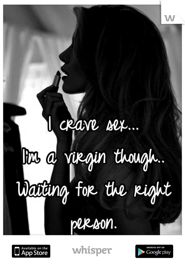 I crave sex...
I'm a virgin though..
Waiting for the right person.
