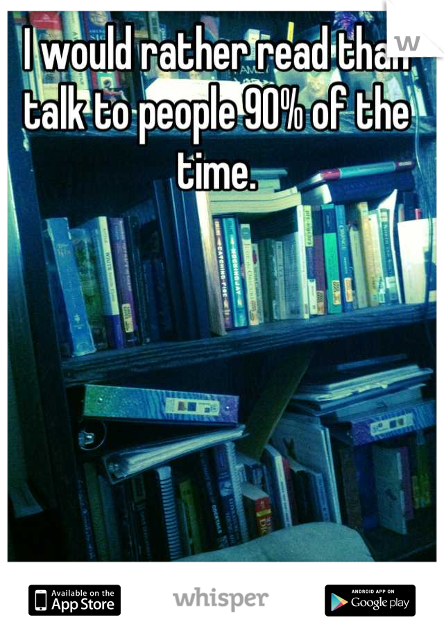 I would rather read than talk to people 90% of the time.