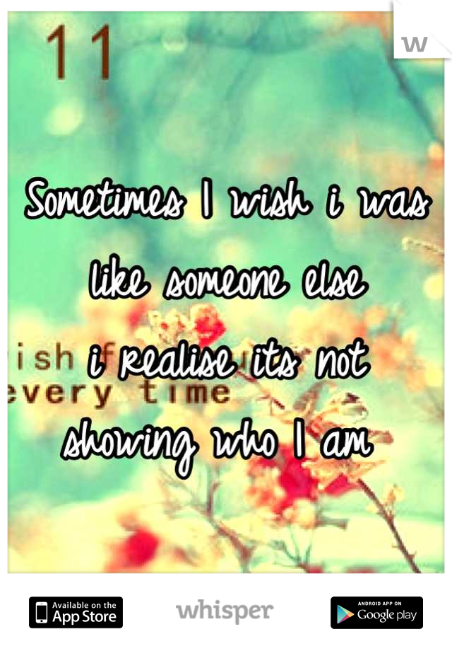 Sometimes I wish i was
like someone else 
i realise its not 
showing who I am 