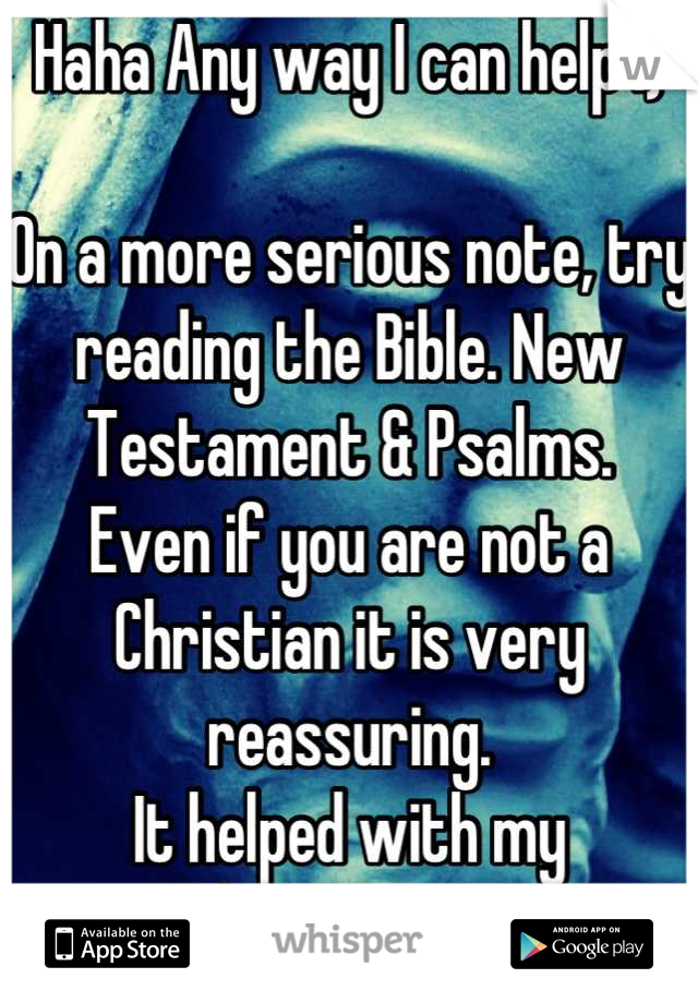 Haha Any way I can help :)

On a more serious note, try reading the Bible. New Testament & Psalms. 
Even if you are not a Christian it is very reassuring. 
It helped with my depression. 
