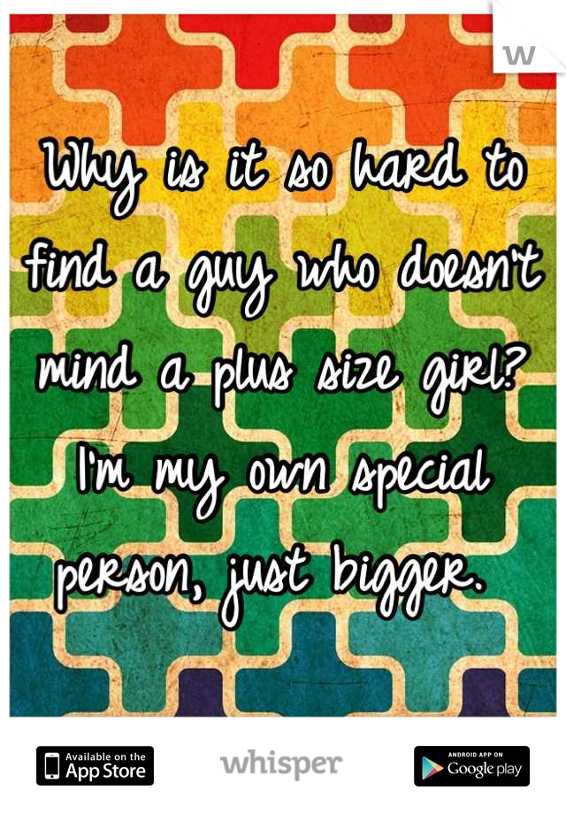 Why is it so hard to find a guy who doesn't mind a plus size girl? I'm my own special person, just bigger. 