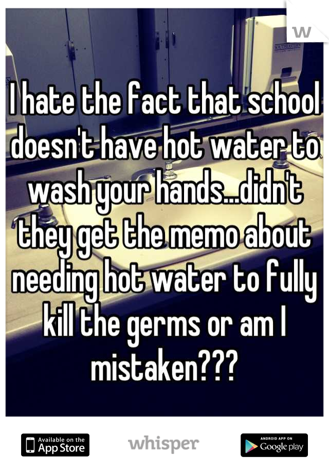 I hate the fact that school doesn't have hot water to wash your hands...didn't they get the memo about needing hot water to fully kill the germs or am I mistaken???