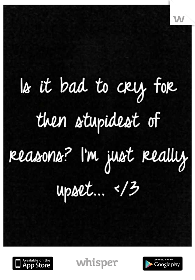 Is it bad to cry for then stupidest of reasons? I'm just really upset... </3