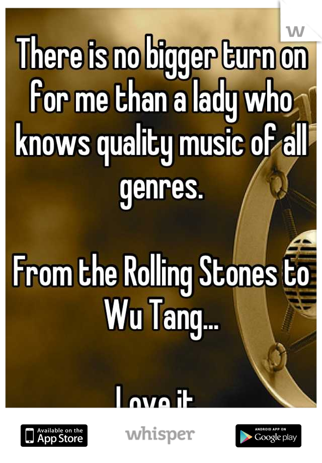 There is no bigger turn on for me than a lady who knows quality music of all genres.

From the Rolling Stones to Wu Tang...

Love it. 