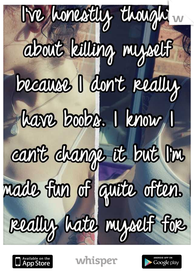 I've honestly thought about killing myself because I don't really have boobs. I know I can't change it but I'm made fun of quite often. I really hate myself for it. 