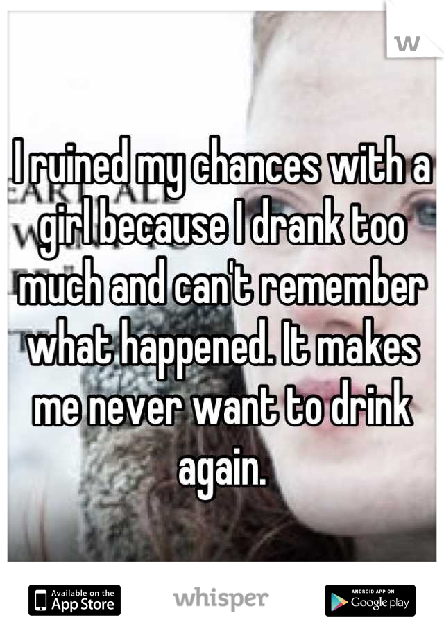 I ruined my chances with a girl because I drank too much and can't remember what happened. It makes me never want to drink again.