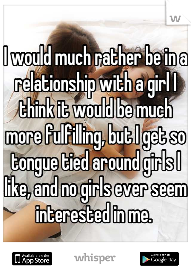 I would much rather be in a relationship with a girl I think it would be much more fulfilling, but I get so tongue tied around girls I like, and no girls ever seem interested in me. 